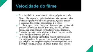  A velocidade é uma característica própria de cada
filme. Ela depende, principalmente, do tamanho dos
cristais de prata presentes na emulsão. Quanto maior
o tamanho dos cristais mais rápido é o filme.
 É claro que uma imagem formada por grãos de
grandes dimensões é mais grosseira, ou seja, menos
nítida, que uma imagem formada por grãos menores.
 Portanto, quanto mais rápido o filme, menos nítida
será a imagem formada por ele.
 Os filmes de grande velocidade podem ser utilizados
em radiografias de peças com grandes espessuras
que exigiria um tempo de exposição incompatível com
a produtividade, quando utilizado filmes mais lentos.
 