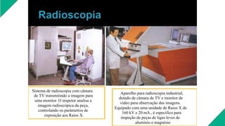 Sistema de radioscopia com câmara
de TV transmitindo a imagem para
uma monitor. O inspetor analisa a
imagem radioscópica da peça,
controlando os parâmetros de
exposição aos Raios X.
Aparelho para radioscopia industrial,
dotado de câmara de TV e monitor de
vídeo para observação das imagens.
Equipado com uma unidade de Raios X de
160 kV e 20 mA , é específico para
inspeção de peças de ligas leves de
alumínio e magnésio
 