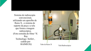 Sistema de radioscopia
convencional,
utilizando um aparelho de
Raios X , o sistema de
suporte da peça e a tela
que forma a imagem
radioscópica.
(Foto extraída do filme “X
Ray
Technology- Seifert ,
cedido por
RAIMECK) Tubo de Raios X
Tela Radioscópica
 