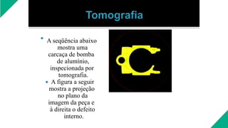 
A seqüência abaixo
mostra uma
carcaça de bomba
de alumínio,
inspecionada por
tomografia.
 A figura a seguir
mostra a projeção
no plano da
imagem da peça e
à direita o defeito
interno.
 