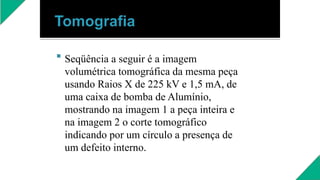  Seqüência a seguir é a imagem
volumétrica tomográfica da mesma peça
usando Raios X de 225 kV e 1,5 mA, de
uma caixa de bomba de Alumínio,
mostrando na imagem 1 a peça inteira e
na imagem 2 o corte tomográfico
indicando por um círculo a presença de
um defeito interno.
 