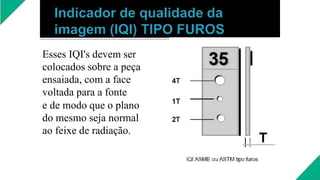 Esses IQI's devem ser
colocados sobre a peça
ensaiada, com a face
voltada para a fonte
e de modo que o plano
do mesmo seja normal
ao feixe de radiação.
 