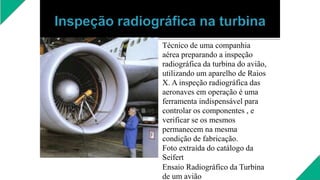 Técnico de uma companhia
aérea preparando a inspeção
radiográfica da turbina do avião,
utilizando um aparelho de Raios
X. A inspeção radiográfica das
aeronaves em operação é uma
ferramenta indispensável para
controlar os componentes , e
verificar se os mesmos
permanecem na mesma
condição de fabricação.
Foto extraída do catálogo da
Seifert
Ensaio Radiográfico da Turbina
de um avião
 
