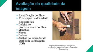 

Identificação do filme
Verificação da densidade
Radiográfica
 Defeito no
processamento do filme
 Manchas
 Riscos
 Dobras
 Análise do indicador de
qualidade da imagems
(IQI)
Preparação da exposição radiográfica,
fixação do IQI tipo fios sobre a solda a ser
inspecionada
 
