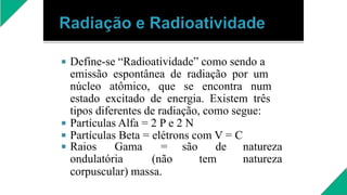 


Define-se “Radioatividade” como sendo a
emissão espontânea de radiação por um
núcleo atômico, que se encontra num
estado excitado de energia. Existem três
tipos diferentes de radiação, como segue:
Partículas Alfa = 2 P e 2 N
Partículas Beta = elétrons com V = C
 Raios Gama = são de natureza
ondulatória (não tem natureza
corpuscular) massa.
 