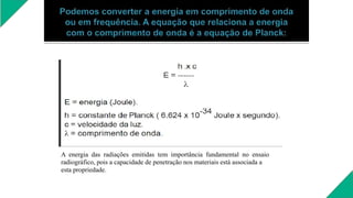 A energia das radiações emitidas tem importância fundamental no ensaio
radiográfico, pois a capacidade de penetração nos materiais está associada a
esta propriedade.
 