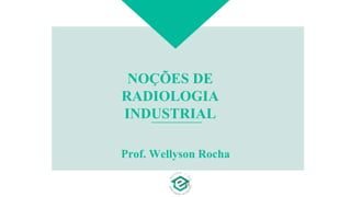 NOÇÕES DE
RADIOLOGIA
INDUSTRIAL
Prof. Wellyson Rocha
 