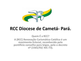 RCC Diocese de Cametá- Pará.
Quem É a RCC?
A (RCC) Renovação Carismática Católica é um
movimento Eclesial, reconhecido pelo
pontifício conselho para leigos, pelo o decreto
nº (1565/93/ AIC-73).
 