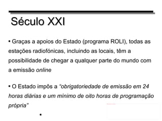 Século XXI Graças a apoios do Estado (programa ROLI), todas as estações radiofónicas, incluindo as locais, têm a possibilidade de chegar a qualquer parte do mundo com a emissão  online O Estado impôs a  “obrigatoriedade de emissão em 24 horas diárias e um mínimo de oito horas de programação própria” 