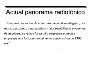 Actual panorama radiofónico “ Enquanto as rádios de cobertura nacional se integram, por regra, em grupos e apresentam maior estabilidade e volumes de negócios, as rádios locais são pequenas e médias empresas que facturam anualmente pouco acima de €100 mil.” 