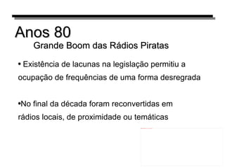 Anos 80 Grande Boom das Rádios Piratas Existência de lacunas na legislação permitiu a ocupação de frequências de uma forma desregrada No final da década foram reconvertidas em rádios locais, de proximidade ou temáticas 