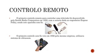 O primeiro controlo remoto para controlar uma televisão foi desenvolvido
pela Zenith Radio Corporation em 1950, com a autoria dada ao engenheiro Eugene
Polley, sendo este aparelho com fio.
 O primeiro controle sem fio veio em 1956 pela mesma empresa, utilizava
sistema de ultrassom.
 