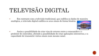  Em contraste com a televisão tradicional, que codifica os dados de maneira
analógica, a televisão digital codifica os seus sinais de forma binária
 Assim a possibilidade de criar vias de retorno entre o consumidor e o
produtor de conteúdos, abrindo a possibilidade de criar aplicações interativas, e a
capacidade de transmitir vários sinais num mesmo canal.
 