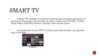  A Smart TV consegue se conectar à Internet para instalar aplicativos de
serviços de streaming e de conteúdo em vídeo e áudio, como YouTube, Netflix,
Prime Video, GloboPlay, Disney+, Spotify, entre muitos outros.
 A conexão pode ser por Wi-Fi e também por cabo de rede, o que garante
mais velocidade.
 