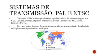  O sistema NTSC foi designado como o padrão oficial de vídeo analógico nos
EUA, Canadá, México, algumas partes da América Central e do Sul, Japão,
Taiwan e Coréia.
 PAL tem sido o formato dominante no mundo para transmissão de televisão
analógica e exibição de vídeo analógico.
 