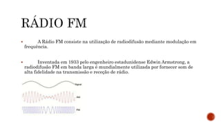  A Rádio FM consiste na utilização de radiodifusão mediante modulação em
frequência.
 Inventada em 1933 pelo engenheiro estadunidense Edwin Armstrong, a
radiodifusão FM em banda larga é mundialmente utilizada por fornecer som de
alta fidelidade na transmissão e receção de rádio.
 