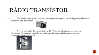  Um rádio transístor é um pequeno recetor de rádio portátil que usa circuitos
baseados em transístor .
 Após a invenção do transístor em 1947 que revolucionou o campo da
eletrônica de consumo ao introduzir dispositivos portáteis pequenos, mas
poderosos e convenientes.
 