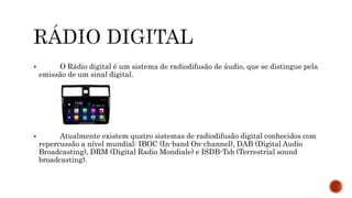  O Rádio digital é um sistema de radiodifusão de áudio, que se distingue pela
emissão de um sinal digital.
 Atualmente existem quatro sistemas de radiodifusão digital conhecidos com
repercussão a nível mundial: IBOC (In-band On-channel), DAB (Digital Audio
Broadcasting), DRM (Digital Radio Mondiale) e ISDB-Tsb (Terrestrial sound
broadcasting).
 