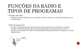  Funções da rádio
 A rádio tem como função ouvir as notícias do dia ou escutar as músicas favoritas que na
estação passa.
 Tipos de programas
 A rádio tem programas de entretenimento (normalmente para entreter os ouvintes
durante o tédio da viagem), de musicas (musicas que os ouvintes querem ouvir ou
musicas que estejam na “moda”) e de informação (informa trânsitos, temporais e noticias
importantes).
 