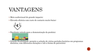  Meio audiovisual de grande impacto;
 Elevada eficácia com custo de contacto muito baixo;
 Excelente veículo para a demonstração do produto;
 Grande flexibilidade: permite a seleção de vários períodos horários em programas
distintos, com diferentes durações e sob a forma de patrocínio;
 