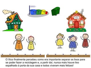 O Xico finalmente percebeu como era importante separar os lixos para
se poder fazer a reciclagem e, a partir daí, nunca mais houve lixo
espalhado à porta da sua casa e todos viveram mais felizes!
 