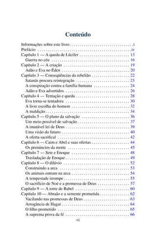 Conteúdo
Informações sobre este livro . . . . . . . . . . . . . . . . . . . . . . . . . . . . . . . . i
Prefácio . . . . . . . . . . . . . . . . . . . . . . . . . . . . . . . . . . . . . . . . . . . . . . . iv
Capítulo 1 — A queda de Lúcifer . . . . . . . . . . . . . . . . . . . . . . . . . 13
  Guerra no céu . . . . . . . . . . . . . . . . . . . . . . . . . . . . . . . . . . . . . . . 16
Capítulo 2 — A criação . . . . . . . . . . . . . . . . . . . . . . . . . . . . . . . . . 19
  Adão e Eva no Éden . . . . . . . . . . . . . . . . . . . . . . . . . . . . . . . . . . 20
Capítulo 3 — Conseqüências da rebelião . . . . . . . . . . . . . . . . . . . 22
  Satanás procura reintegração . . . . . . . . . . . . . . . . . . . . . . . . . . . 23
  A conspiração contra a família humana . . . . . . . . . . . . . . . . . . 24
  Adão e Eva advertidos . . . . . . . . . . . . . . . . . . . . . . . . . . . . . . . . 26
Capítulo 4 — Tentação e queda . . . . . . . . . . . . . . . . . . . . . . . . . . . 28
  Eva torna-se tentadora . . . . . . . . . . . . . . . . . . . . . . . . . . . . . . . . 30
  A livre escolha do homem . . . . . . . . . . . . . . . . . . . . . . . . . . . . . 32
  A maldição . . . . . . . . . . . . . . . . . . . . . . . . . . . . . . . . . . . . . . . . . . 34
Capítulo 5 — O plano da salvação . . . . . . . . . . . . . . . . . . . . . . . . 36
  Um meio possível de salvação . . . . . . . . . . . . . . . . . . . . . . . . . . 37
  A imutável lei de Deus . . . . . . . . . . . . . . . . . . . . . . . . . . . . . . . . 39
  Uma visão do futuro . . . . . . . . . . . . . . . . . . . . . . . . . . . . . . . . . . 40
  A oferta sacriﬁcal . . . . . . . . . . . . . . . . . . . . . . . . . . . . . . . . . . . . 42
Capítulo 6 — Caim e Abel e suas ofertas . . . . . . . . . . . . . . . . . . . 44
  Os prenúncios da morte . . . . . . . . . . . . . . . . . . . . . . . . . . . . . . . 45
Capítulo 7 — Sete e Enoque . . . . . . . . . . . . . . . . . . . . . . . . . . . . . 48
  Trasladação de Enoque . . . . . . . . . . . . . . . . . . . . . . . . . . . . . . . . 49
Capítulo 8 — O dilúvio . . . . . . . . . . . . . . . . . . . . . . . . . . . . . . . . . 52
  Construindo a arca . . . . . . . . . . . . . . . . . . . . . . . . . . . . . . . . . . . 53
  Os animais entram na arca . . . . . . . . . . . . . . . . . . . . . . . . . . . . . 54
  A tempestade irrompe . . . . . . . . . . . . . . . . . . . . . . . . . . . . . . . . . 55
  O sacrifício de Noé e a promessa de Deus . . . . . . . . . . . . . . . . 57
Capítulo 9 — A torre de Babel . . . . . . . . . . . . . . . . . . . . . . . . . . . 60
Capítulo 10 — Abraão e a semente prometida . . . . . . . . . . . . . . . 62
  Vacilando nas promessas de Deus . . . . . . . . . . . . . . . . . . . . . . . 63
  Arrogância de Hagar . . . . . . . . . . . . . . . . . . . . . . . . . . . . . . . . . . 64
  O ﬁlho prometido . . . . . . . . . . . . . . . . . . . . . . . . . . . . . . . . . . . . 65
  A suprema prova da fé . . . . . . . . . . . . . . . . . . . . . . . . . . . . . . . . 66
                                               vi
 