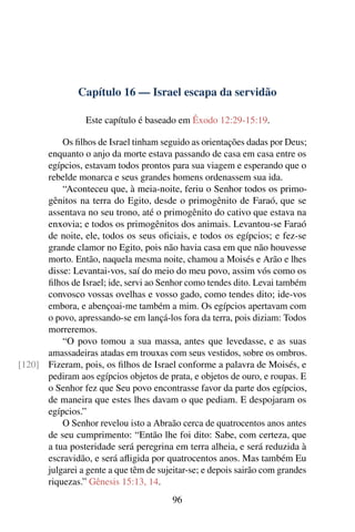 Capítulo 16 — Israel escapa da servidão

                 Este capítulo é baseado em Êxodo 12:29-15:19.

          Os ﬁlhos de Israel tinham seguido as orientações dadas por Deus;
      enquanto o anjo da morte estava passando de casa em casa entre os
      egípcios, estavam todos prontos para sua viagem e esperando que o
      rebelde monarca e seus grandes homens ordenassem sua ida.
          “Aconteceu que, à meia-noite, feriu o Senhor todos os primo-
      gênitos na terra do Egito, desde o primogênito de Faraó, que se
      assentava no seu trono, até o primogênito do cativo que estava na
      enxovia; e todos os primogênitos dos animais. Levantou-se Faraó
      de noite, ele, todos os seus oﬁciais, e todos os egípcios; e fez-se
      grande clamor no Egito, pois não havia casa em que não houvesse
      morto. Então, naquela mesma noite, chamou a Moisés e Arão e lhes
      disse: Levantai-vos, saí do meio do meu povo, assim vós como os
      ﬁlhos de Israel; ide, servi ao Senhor como tendes dito. Levai também
      convosco vossas ovelhas e vosso gado, como tendes dito; ide-vos
      embora, e abençoai-me também a mim. Os egípcios apertavam com
      o povo, apressando-se em lançá-los fora da terra, pois diziam: Todos
      morreremos.
          “O povo tomou a sua massa, antes que levedasse, e as suas
      amassadeiras atadas em trouxas com seus vestidos, sobre os ombros.
[120] Fizeram, pois, os ﬁlhos de Israel conforme a palavra de Moisés, e
      pediram aos egípcios objetos de prata, e objetos de ouro, e roupas. E
      o Senhor fez que Seu povo encontrasse favor da parte dos egípcios,
      de maneira que estes lhes davam o que pediam. E despojaram os
      egípcios.”
          O Senhor revelou isto a Abraão cerca de quatrocentos anos antes
      de seu cumprimento: “Então lhe foi dito: Sabe, com certeza, que
      a tua posteridade será peregrina em terra alheia, e será reduzida à
      escravidão, e será aﬂigida por quatrocentos anos. Mas também Eu
      julgarei a gente a que têm de sujeitar-se; e depois sairão com grandes
      riquezas.” Gênesis 15:13, 14.
                                        96
 