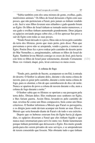 Israel escapa da servidão                 97

    “Subiu também com eles uma mistura de gente, ovelhas, gado,
muitíssimos animais.” Os ﬁlhos de Israel deixaram o Egito com suas
posses, que não pertenciam a Faraó, pois jamais as tinham vendido
a ele. Jacó e seus ﬁlhos levaram seus rebanhos e gado quando foram
ao Egito. Os ﬁlhos de Israel tinham-se tornado muito numerosos, e
seu gado e ovelhas tinham aumentado grandemente. Deus julgara
os egípcios enviando pragas sobre eles, e fê-los apressar Seu povo a
sair do Egito com todas as suas posses.
    “Tendo Faraó deixado ir o povo, Deus não os levou pelo caminho
da terra dos ﬁlisteus, posto que mais perto, pois disse: Para que
porventura o povo não se arrependa, vendo a guerra, e tornem ao
Egito. Porém Deus fez o povo rodear pelo caminho do deserto perto
do Mar Vermelho; e, arregimentados, subiram os ﬁlhos de Israel do
Egito. Também levou Moisés consigo os ossos de José, pois havia
este feito os ﬁlhos de Israel jurar solenemente, dizendo: Certamente [121]
Deus vos visitará; daqui, pois, levai convosco os meus ossos.

                        A coluna de fogo
    “Tendo, pois, partido de Sucote, acamparam-se em Etã, à entrada
do deserto. O Senhor ia adiante deles, durante o dia numa coluna de
nuvem, para os guiar pelo caminho, durante a noite numa coluna de
fogo, para os alumiar, a ﬁm de que caminhassem de dia e de noite.
Nunca se apartou do povo a coluna de nuvem durante o dia, nem a
coluna de fogo durante a noite.”
    O Senhor sabia que os ﬁlisteus se oporiam a sua passagem pela
terra deles. Diriam deles: Eles roubaram seus senhores no Egito,
e lhes fariam guerra. Assim Deus, levando-os pelo caminho do
mar, revelou-Se como um Deus compassivo, bem como um Deus
criterioso. O Senhor informou a Moisés que Faraó os perseguiria,
e os dirigiu justo onde deviam acampar em frente ao mar. Disse a
Moisés que seria honrado diante de Faraó e de todo o seu exército.
    Depois que os hebreus estavam fora do Egito havia já alguns
dias, os egípcios disseram a Faraó que eles tinham fugido e que
nunca mais retornariam para servi-lo outra vez. Então lamentaram
porque tinham permitido que deixassem o Egito. Era muito grande
perda para eles serem privados de seus serviços, e se arrependeram
de terem consentido que fossem. Não obstante tudo o que tinham
 