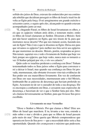 98                       História da Redenção

      sofrido dos juízos de Deus, estavam tão endurecidos por sua continu-
      ada rebelião que decidiram perseguir os ﬁlhos de Israel e trazê-los de
      volta ao Egito pela força. O rei arregimentou um grande exército e
      seiscentos carros, e seguiu após eles, alcançando-os quando estavam
      acompanhados junto ao mar.
[122]     “E, chegando Faraó, os ﬁlhos de Israel levantaram os olhos, e
      eis que os egípcios vinham atrás deles, e temeram muito; então
      os ﬁlhos de Israel clamaram ao Senhor. Disseram a Moisés: Será
      por não haver sepulcros no Egito, que nos tiraste de lá, para que
      morramos nesse deserto? Por que nos trataste assim, fazendo-nos
      sair do Egito? Não é isto o que te dissemos no Egito: Deixa-nos para
      que sirvamos os egípcios? pois melhor nos fora servir aos egípcios
      do que morrermos no deserto. Moisés, porém, respondeu ao povo:
      Não temais: aquietai-vos e vede o livramento do Senhor que hoje vos
      fará; porque aos egípcios, que hoje vedes, nunca mais os tornareis a
      ver. O Senhor pelejará por vós, e vós vos calareis.”
          Quão cedo os israelitas perderam a conﬁança em Deus! Tinham
      testemunhado todos os Seus juízos sobre o Egito para convencer o
      rei a deixar ir Israel, mas quando sua conﬁança em Deus foi pro-
      vada, murmuraram, não obstante tivessem visto tais evidências de
      Seu poder em seu maravilhoso livramento. Em vez de conﬁarem
      em Deus em suas necessidades, murmuraram ante o ﬁel Moisés,
      lembrando-lhe as palavras de descrença que haviam proferido no
      Egito. Acusaram-no de ser o causador de toda a sua desgraça. Ele
      os encorajou a conﬁarem em Deus, e cessarem suas expressões de
      descrença, e haveriam de ver o que o Senhor faria por eles. Moi-
      sés clamou fervorosamente ao Senhor, para que livrasse Seu povo
      escolhido.

                         Livramento no mar Vermelho
         “Disse o Senhor a Moisés: Por que clamas a Mim? Dize aos
      ﬁlhos de Israel que marchem. E tu, levanta a tua vara, estende a
[123] mão sobre o mar e divide-o, para que os ﬁlhos de Israel passem
      pelo meio do mar.” Deus queria que Moisés compreendesse que
      operaria em favor do Seu povo — que a necessidade deles seria a Sua
      oportunidade. Quando eles avançassem o máximo que pudessem.
 