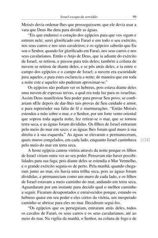 Israel escapa da servidão             99

Moisés devia ordenar-lhes que prosseguissem; que ele devia usar a
vara que Deus lhe dera para dividir as águas.
    “Eis que endureci o coração dos egípcios para que vos sigam e
entrem nele; serei gloriﬁcado em Faraó e em todo o seu exército,
nos seus carros e nos seus cavaleiros; e os egípcios saberão que Eu
sou o Senhor, quando for gloriﬁcado em Faraó, nos seus carros e nos
seus cavalarianos. Então o Anjo de Deus, que ia adiante do exército
de Israel, se retirou, e passou para trás deles; também a coluna de
nuvem se retirou de diante deles, e se pôs atrás deles, e ia entre o
campo dos egípcios e o campo de Israel; a nuvem era escuridade
para aqueles, e para estes esclarecia a noite; de maneira que em toda
a noite este e aqueles não puderam aproximar-se.”
    Os egípcios não podiam ver os hebreus, pois estava diante deles
uma nuvem de espessas trevas, a qual era toda luz para os israelitas.
Assim Deus manifestou Seu poder para provar Seu povo, se conﬁ-
ariam nEle depois de dar-lhes tais provas de Seu cuidado e amor,
e para repreender sua falta de fé e murmurações. “Então Moisés
estendeu a mão sobre o mar, e o Senhor, por um forte vento oriental
que soprou toda aquela noite, fez retirar-se o mar, que se tornou
terra seca, e as águas foram divididas. Os ﬁlhos de Israel entraram
pelo meio do mar em seco; e as águas lhes foram qual muro à sua
direita e à sua esquerda.” As águas se elevaram e permaneceram,
quais muros congelados, em cada lado, enquanto Israel caminhava [124]
pelo meio do mar em terra seca.
    A hoste egípcia cantou vitória através da noite porque os ﬁlhos
de Israel viriam outra vez ao seu poder. Pensavam não haver possibi-
lidades para sua fuga; pois diante deles se estendia o Mar Vermelho,
e o grande exército seguia-os de perto. Pela manhã, quando chega-
ram junto ao mar, eis havia uma trilha seca, pois as águas foram
divididas, e permaneciam como um muro de cada lado, e os ﬁlhos
de Israel estavam a meio caminho do mar, andando em terra seca.
Aguardaram por um instante para decidir qual o melhor caminho
a seguir. Ficaram desapontados e enraivecidos porque, estando os
hebreus quase em seu poder e eles certos da vitória, um inesperado
caminho se abrisse para eles no mar. Decidiram segui-los.
    “Os egípcios que os perseguiam, entraram atrás deles, todos
os cavalos de Faraó, os seus carros e os seus cavalarianos, até ao
meio do mar. Na vigília da manhã, o Senhor, na coluna de fogo e de
 