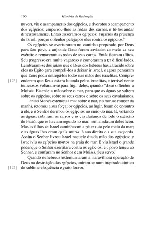 100                      História da Redenção

      nuvem, viu o acampamento dos egípcios, e alvorotou o acampamento
      dos egípcios; emperrou-lhes as rodas dos carros, e fê-los andar
      diﬁcultosamente. Então disseram os egípcios: Fujamos da presença
      de Israel, porque o Senhor peleja por eles contra os egípcios.”
          Os egípcios se aventuraram no caminho preparado por Deus
      para Seu povo, e anjos de Deus foram enviados ao meio de seu
      exército e removeram as rodas de seus carros. Então ﬁcaram aﬂitos.
      Seu progresso era muito vagaroso e começaram a ter diﬁculdades.
      Lembraram-se dos juízos que o Deus dos hebreus havia trazido sobre
      eles no Egito para compeli-los a deixar ir Israel, e agora pensaram
      que Deus podia entregá-los todos nas mãos dos israelitas. Compre-
[125] enderam que Deus estava lutando pelos israelitas, e terrivelmente
      temerosos voltaram-se para fugir deles, quando “disse o Senhor a
      Moisés: Estende a mão sobre o mar, para que as águas se voltem
      sobre os egípcios, sobre os seus carros e sobre os seus cavalarianos.
          “Então Moisés estendeu a mão sobre o mar, e o mar, ao romper da
      manhã, retomou a sua força; os egípcios, ao fugir, foram de encontro
      a ele, e o Senhor derribou os egípcios no meio do mar. E, voltando
      as águas, cobriram os carros e os cavalarianos de todo o exército
      de Faraó, que os haviam seguido no mar, nem ainda um deles ﬁcou.
      Mas os ﬁlhos de Israel caminhavam a pé enxuto pelo meio do mar;
      e as águas lhes eram quais muros, à sua direita e à sua esquerda.
      Assim o Senhor livrou Israel naquele dia da mão dos egípcios; e
      Israel viu os egípcios mortos na praia do mar. E viu Israel o grande
      poder que o Senhor exercitara contra os egípcios; e o povo temeu ao
      Senhor, e conﬁaram no Senhor e em Moisés, Seu servo.”
          Quando os hebreus testemunharam a maravilhosa operação de
      Deus na destruição dos egípcios, uniram-se num inspirado cântico
[126] de sublime eloquência e grato louvor.
 