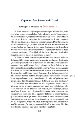 Capítulo 17 — Jornadas de Israel

         Este capítulo é baseado em Êxodo 15:23-18:27.

    Os ﬁlhos de Israel viajaram pelo deserto e por três dias não pude-
ram achar boa água para beber. Sofrendo com a sede “murmurou o
povo contra Moisés, dizendo: Que havemos de beber? Então Moisés
clamou ao Senhor, e o Senhor lhe mostrou uma árvore; lançou-a
Moisés nas águas, e as águas se tornaram doces. Deu-lhes ali esta-
tutos e uma ordenação, e ali os provou, e disse: Se ouvires atento a
voz do Senhor teu Deus, e ﬁzeres o que é reto diante de Seus olhos,
e deres ouvido aos Seus mandamentos, e guardares todos os Seus
estatutos, nenhuma enfermidade virá sobre ti, das que enviei sobre
os egípcios; pois Eu sou o Senhor que te sara.”
    Os ﬁlhos de Israel mostraram possuir um mau coração de incre-
dulidade. Não estavam dispostos a suportar as durezas do deserto.
Quando deparavam com diﬁculdades no caminho, consideravam-
nas como impossibilidades. Sua conﬁança em Deus falhava, e eles
não viam ante si coisa alguma senão a morte. “Toda a congregação
dos ﬁlhos de Israel murmurou contra Moisés e Arão no deserto;
disseram-lhes os ﬁlhos de Israel: Quem nos dera tivéssemos morrido
pela mão do Senhor na terra do Egito, quando estávamos sentados [127]
junto às panelas de carne, e comíamos pão a fartar! pois nos trou-
xestes a este deserto, para matardes de fome a toda esta multidão.”
    Na verdade, eles não tinham sofrido a agonia da fome. Tinham
alimento para o presente, mas estavam temerosos pelo futuro. Não
viam como as hostes de Israel subsistiriam, em sua longa jornada
através do deserto, com o simples alimento que então possuíam, e na
sua descrença viam seus ﬁlhos a perecer de fome. O Senhor permitiu
que escasseasse o suprimento de alimentos e que as diﬁculdades
os rodeassem, para que seu coração pudesse volver-se Àquele que
até ali os ajudara, e cressem nEle. Estava pronto para ser-lhes um
auxílio presente. Se em sua necessidade O invocassem, Ele lhes
manifestaria sinais de Seu amor e contínuo cuidado.
                             101
 