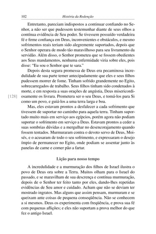 102                    História da Redenção

          Entretanto, pareciam indispostos a continuar conﬁando no Se-
      nhor, a não ser que pudessem testemunhar diante de seus olhos a
      contínua evidência de Seu poder. Se tivessem possuído verdadeira
      fé e ﬁrme conﬁança em Deus, inconvenientes e obstáculos, e mesmo
      sofrimentos reais teriam sido alegremente suportados, depois que
      o Senhor operara de modo tão maravilhoso para seu livramento da
      servidão. Além disso, o Senhor prometeu que se fossem obedientes
      aos Seus mandamentos, nenhuma enfermidade viria sobre eles, pois
      disse: “Eu sou o Senhor que te sara.”
          Depois desta segura promessa de Deus era pecaminosa incre-
      dulidade de sua parte temer antecipadamente que eles e seus ﬁlhos
      pudessem morrer de fome. Tinham sofrido grandemente no Egito,
      sobrecarregados de trabalho. Seus ﬁlhos tinham sido condenados à
      morte, e em resposta a suas orações de angústia, Deus misericordi-
[128] osamente os livrara. Prometera ser o seu Deus, e tomá-los para Si
      como um povo, e guiá-los a uma terra larga e boa.
          Mas, eles estavam prontos a desfalecer a cada sofrimento que
      tivessem de suportar no caminho para aquela terra. Tinham supor-
      tado muito mais em serviço aos egípcios, porém agora não podiam
      suportar o sofrimento em serviço a Deus. Estavam prontos a ceder a
      suas sombrias dúvidas e a mergulhar no desencorajamento quando
      fossem tentados. Murmuraram contra o devoto servo de Deus, Moi-
      sés, e o acusaram de todo o seu sofrimento, e expressaram o desejo
      ímpio de permanecer no Egito, onde podiam se assentar junto às
      panelas de carne e comer pão a fartar.

                           Lição para nosso tempo
           A incredulidade e a murmuração dos ﬁlhos de Israel ilustra o
       povo de Deus ora sobre a Terra. Muitos olham para o Israel do
       passado, e se maravilham de sua descrença e contínua murmuração,
       depois de o Senhor ter feito tanto por eles, dando-lhes repetidas
       evidências de Seu amor e cuidado. Acham que não se deviam ter
       mostrado ingratos. Mas alguns que assim pensam, murmuram e se
       queixam ante coisas de pequena conseqüência. Não se conhecem
       a si mesmos. Deus os experimenta com freqüência, e prova sua fé
       com pequenas aﬂições; e eles não suportam a prova melhor do que
       fez o antigo Israel.
 