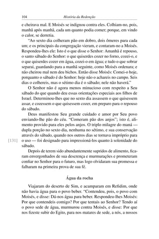 104                     História da Redenção

      e cheirava mal. E Moisés se indignou contra eles. Colhiam-no, pois,
      manhã após manhã, cada um quanto podia comer; porque, em vindo
      o calor, se derretia.
          “Ao sexto dia colheram pão em dobro, dois ômeres para cada
      um; e os principais da congregação vieram, e contaram-no a Moisés.
      Respondeu-lhes ele: Isto é o que disse o Senhor: Amanhã é repouso,
      o santo sábado do Senhor: o que quiserdes cozer no forno, cozei-o, e
      o que quiserdes cozer em água, cozei-o em água; e tudo o que sobrar
      separai, guardando para a manhã seguinte, como Moisés ordenara; e
      não cheirou mal nem deu bichos. Então disse Moisés: Comei-o hoje,
      porquanto o sábado é do Senhor: hoje não o achareis no campo. Seis
      dias o colhereis, mas o sétimo dia é o sábado; nele não haverá.”
          O Senhor não é agora menos minucioso com respeito a Seu
      sábado do que quando deu essas orientações especiais aos ﬁlhos de
      Israel. Determinou-lhes que no sexto dia assassem o que quisessem
      assar, e cozessem o que quisessem cozer, em preparo para o repouso
      do sábado.
          Deus manifestou Seu grande cuidado e amor por Seu povo
      enviando-lhe pão do céu. “Comeram pão dos anjos”; isto é, ali-
      mento provido para eles pelos anjos. O triplo milagre do maná —
      dupla porção no sexto dia, nenhuma no sétimo, e sua conservação
      através do sábado, quando nos outros dias se tornava impróprio para
[131] o uso — foi designado para impressioná-los quanto à solenidade do
      sábado.
          Depois de terem sido abundantemente supridos de alimento, ﬁca-
      ram envergonhados de sua descrença e murmurações e prometeram
      conﬁar no Senhor para o futuro, mas logo olvidaram sua promessa e
      falharam na primeira prova de sua fé.

                                 Água da rocha
          Viajaram do deserto de Sim, e acamparam em Reﬁdim, onde
       não havia água para o povo beber. “Contendeu, pois, o povo com
       Moisés, e disse: Dá-nos água para beber. Respondeu-lhes Moisés:
       Por que contendeis comigo? Por que tentais ao Senhor? Tendo aí
       o povo sede de água, murmurou contra Moisés, e disse: Por que
       nos ﬁzeste subir do Egito, para nos matares de sede, a nós, a nossos
 