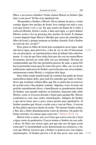 Jornadas de Israel                 105

ﬁlhos, e aos nossos rebanhos? Então clamou Moisés ao Senhor: Que
farei a este povo? Só lhe resta apedrejar-me:
    “Respondeu o Senhor a Moisés: Passa adiante do povo, e toma
contigo alguns dos anciãos de Israel, leva contigo em mão a vara,
com que feriste o rio, e vai. Eis que estarei ali diante de ti sobre a
rocha em Horebe; ferirás a rocha, e dela sairá água, e o povo beberá.
Moisés assim o fez na presença dos anciãos de Israel. E chamou
o nome daquele lugar Massá e Meribá, por causa da contenda dos
ﬁlhos de Israel, e porque tentaram ao Senhor, dizendo: Está o Senhor
no meio de nós, ou não?”
    Deus guiou os ﬁlhos de Israel para acamparem nesse lugar, onde
não havia água, para prová-los, a ﬁm de ver se eles O buscariam [132]
em seu desespero, ou murmurariam como já tinham feito anterior-
mente. À vista do que Deus tinha feito por eles em seu maravilhoso
livramento, deviam ter crido nEle em seu infortúnio. Deviam ter
compreendido que Ele não permitiria perecer de sede, a quem Ele
havia prometido tomar para Si como Seu povo. Mas, em vez de hu-
mildemente suplicarem do Senhor a provisão para suas necessidades,
murmuraram contra Moisés, e exigiram dele água.
    Deus tinha estado manifestando de contínuo Seu poder de forma
maravilhosa diante deles, para fazê-los entender que todos os bene-
fícios que recebiam vinham dEle; que Ele os podia dar ou remover,
de acordo com a Sua própria vontade. Algumas vezes tiveram um
perfeito entendimento disso, e humilharam-se grandemente diante
do Senhor; mas quando sedentos ou famintos, lançavam tudo sobre
Moisés, como se tivessem deixado o Egito para agradar-lhe. Moisés
contristou-se com suas cruéis murmurações. Indagou do Senhor
o que devia fazer, pois o povo estava pronto para apedrejá-lo. O
Senhor mandou que ferisse a rocha com a vara de Deus. A nuvem
da Sua glória repousava diante da rocha. “No deserto fendeu rochas,
e lhes deu a beber abundantemente como de abismos. Da pedra fez
brotar torrentes, fez manar água como rios.” Salmos 78:15, 16.
    Moisés feriu a rocha, mas era Cristo que estava com ele e fazia
a água correr da pederneira. O povo tentou o Senhor em sua sede,
e disse: Se Deus nos trouxe aqui, por que não nos dá água assim
como pão? A incredulidade assim demonstrada era criminosa, e fez
com que Moisés receasse que o Senhor os punisse por suas ímpias
murmurações. O Senhor provou a fé de Seu povo, mas este não [133]
 