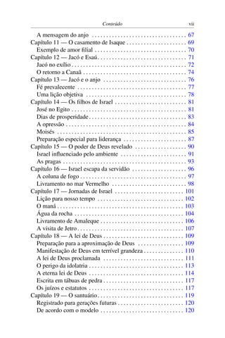 Conteúdo                                             vii

  A mensagem do anjo . . . . . . . . . . . . . . . . . . . . . . . . . . . . . . . . . 67
Capítulo 11 — O casamento de Isaque . . . . . . . . . . . . . . . . . . . . . 69
  Exemplo de amor ﬁlial . . . . . . . . . . . . . . . . . . . . . . . . . . . . . . . . 70
Capítulo 12 — Jacó e Esaú . . . . . . . . . . . . . . . . . . . . . . . . . . . . . . . 71
  Jacó no exílio . . . . . . . . . . . . . . . . . . . . . . . . . . . . . . . . . . . . . . . . 72
  O retorno a Canaã . . . . . . . . . . . . . . . . . . . . . . . . . . . . . . . . . . . . 74
Capítulo 13 — Jacó e o anjo . . . . . . . . . . . . . . . . . . . . . . . . . . . . . 76
  Fé prevalecente . . . . . . . . . . . . . . . . . . . . . . . . . . . . . . . . . . . . . . 77
  Uma lição objetiva . . . . . . . . . . . . . . . . . . . . . . . . . . . . . . . . . . . 78
Capítulo 14 — Os ﬁlhos de Israel . . . . . . . . . . . . . . . . . . . . . . . . . 81
  José no Egito . . . . . . . . . . . . . . . . . . . . . . . . . . . . . . . . . . . . . . . . 81
  Dias de prosperidade . . . . . . . . . . . . . . . . . . . . . . . . . . . . . . . . . . 83
  A opressão . . . . . . . . . . . . . . . . . . . . . . . . . . . . . . . . . . . . . . . . . . 84
  Moisés . . . . . . . . . . . . . . . . . . . . . . . . . . . . . . . . . . . . . . . . . . . . . 85
  Preparação especial para liderança . . . . . . . . . . . . . . . . . . . . . . 87
Capítulo 15 — O poder de Deus revelado . . . . . . . . . . . . . . . . . . 90
  Israel inﬂuenciado pelo ambiente . . . . . . . . . . . . . . . . . . . . . . . 91
  As pragas . . . . . . . . . . . . . . . . . . . . . . . . . . . . . . . . . . . . . . . . . . . 93
Capítulo 16 — Israel escapa da servidão . . . . . . . . . . . . . . . . . . . 96
  A coluna de fogo . . . . . . . . . . . . . . . . . . . . . . . . . . . . . . . . . . . . . 97
  Livramento no mar Vermelho . . . . . . . . . . . . . . . . . . . . . . . . . . 98
Capítulo 17 — Jornadas de Israel . . . . . . . . . . . . . . . . . . . . . . . . 101
  Lição para nosso tempo . . . . . . . . . . . . . . . . . . . . . . . . . . . . . . 102
  O maná . . . . . . . . . . . . . . . . . . . . . . . . . . . . . . . . . . . . . . . . . . . . 103
  Água da rocha . . . . . . . . . . . . . . . . . . . . . . . . . . . . . . . . . . . . . . 104
  Livramento de Amaleque . . . . . . . . . . . . . . . . . . . . . . . . . . . . . 106
  A visita de Jetro . . . . . . . . . . . . . . . . . . . . . . . . . . . . . . . . . . . . . 107
Capítulo 18 — A lei de Deus . . . . . . . . . . . . . . . . . . . . . . . . . . . . 109
  Preparação para a aproximação de Deus . . . . . . . . . . . . . . . . 109
  Manifestação de Deus em terrível grandeza . . . . . . . . . . . . . . 110
  A lei de Deus proclamada . . . . . . . . . . . . . . . . . . . . . . . . . . . . 111
  O perigo da idolatria . . . . . . . . . . . . . . . . . . . . . . . . . . . . . . . . . 113
  A eterna lei de Deus . . . . . . . . . . . . . . . . . . . . . . . . . . . . . . . . . 114
  Escrita em tábuas de pedra . . . . . . . . . . . . . . . . . . . . . . . . . . . . 117
  Os juízos e estatutos . . . . . . . . . . . . . . . . . . . . . . . . . . . . . . . . . 117
Capítulo 19 — O santuário . . . . . . . . . . . . . . . . . . . . . . . . . . . . . . 119
  Registrado para gerações futuras . . . . . . . . . . . . . . . . . . . . . . . 120
  De acordo com o modelo . . . . . . . . . . . . . . . . . . . . . . . . . . . . . 120
 