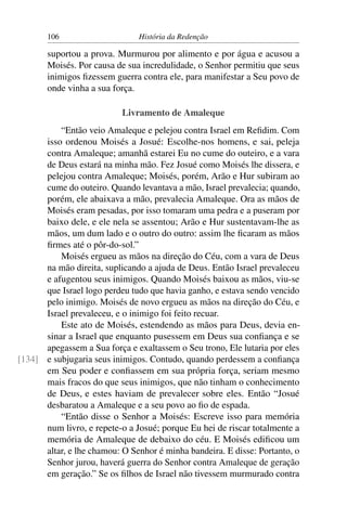 106                     História da Redenção

       suportou a prova. Murmurou por alimento e por água e acusou a
       Moisés. Por causa de sua incredulidade, o Senhor permitiu que seus
       inimigos ﬁzessem guerra contra ele, para manifestar a Seu povo de
       onde vinha a sua força.

                           Livramento de Amaleque
          “Então veio Amaleque e pelejou contra Israel em Reﬁdim. Com
      isso ordenou Moisés a Josué: Escolhe-nos homens, e sai, peleja
      contra Amaleque; amanhã estarei Eu no cume do outeiro, e a vara
      de Deus estará na minha mão. Fez Josué como Moisés lhe dissera, e
      pelejou contra Amaleque; Moisés, porém, Arão e Hur subiram ao
      cume do outeiro. Quando levantava a mão, Israel prevalecia; quando,
      porém, ele abaixava a mão, prevalecia Amaleque. Ora as mãos de
      Moisés eram pesadas, por isso tomaram uma pedra e a puseram por
      baixo dele, e ele nela se assentou; Arão e Hur sustentavam-lhe as
      mãos, um dum lado e o outro do outro: assim lhe ﬁcaram as mãos
      ﬁrmes até o pôr-do-sol.”
          Moisés ergueu as mãos na direção do Céu, com a vara de Deus
      na mão direita, suplicando a ajuda de Deus. Então Israel prevaleceu
      e afugentou seus inimigos. Quando Moisés baixou as mãos, viu-se
      que Israel logo perdeu tudo que havia ganho, e estava sendo vencido
      pelo inimigo. Moisés de novo ergueu as mãos na direção do Céu, e
      Israel prevaleceu, e o inimigo foi feito recuar.
          Este ato de Moisés, estendendo as mãos para Deus, devia en-
      sinar a Israel que enquanto pusessem em Deus sua conﬁança e se
      apegassem a Sua força e exaltassem o Seu trono, Ele lutaria por eles
[134] e subjugaria seus inimigos. Contudo, quando perdessem a conﬁança
      em Seu poder e conﬁassem em sua própria força, seriam mesmo
      mais fracos do que seus inimigos, que não tinham o conhecimento
      de Deus, e estes haviam de prevalecer sobre eles. Então “Josué
      desbaratou a Amaleque e a seu povo ao ﬁo de espada.
          “Então disse o Senhor a Moisés: Escreve isso para memória
      num livro, e repete-o a Josué; porque Eu hei de riscar totalmente a
      memória de Amaleque de debaixo do céu. E Moisés ediﬁcou um
      altar, e lhe chamou: O Senhor é minha bandeira. E disse: Portanto, o
      Senhor jurou, haverá guerra do Senhor contra Amaleque de geração
      em geração.” Se os ﬁlhos de Israel não tivessem murmurado contra
 