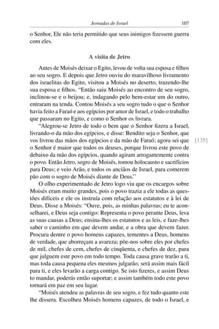 Jornadas de Israel                   107

o Senhor, Ele não teria permitido que seus inimigos ﬁzessem guerra
com eles.

                        A visita de Jetro
    Antes de Moisés deixar o Egito, levou de volta sua esposa e ﬁlhos
ao seu sogro. E depois que Jetro ouviu do maravilhoso livramento
dos israelitas do Egito, visitou a Moisés no deserto, trazendo-lhe
sua esposa e ﬁlhos. “Então saiu Moisés ao encontro de seu sogro,
inclinou-se e o beijou; e, indagando pelo bem-estar um do outro,
entraram na tenda. Contou Moisés a seu sogro tudo o que o Senhor
havia feito a Faraó e aos egípcios por amor de Israel, e todo o trabalho
que passaram no Egito, e como o Senhor os livrara.
    “Alegrou-se Jetro de todo o bem que o Senhor ﬁzera a Israel,
livrando-o da mão dos egípcios, e disse: Bendito seja o Senhor, que
vos livrou das mãos dos egípcios e da mão de Faraó; agora sei que [135]
o Senhor é maior que todos os deuses, porque livrou este povo de
debaixo da mão dos egípcios, quando agiram arrogantemente contra
o povo. Então Jetro, sogro de Moisés, tomou holocausto e sacrifícios
para Deus; e veio Arão, e todos os anciãos de Israel, para comerem
pão com o sogro de Moisés diante de Deus.”
    O olho experimentado de Jetro logo viu que os encargos sobre
Moisés eram muito grandes, pois o povo trazia a ele todas as ques-
tões difíceis e ele os instruía com relação aos estatutos e à lei de
Deus. Disse a Moisés: “Ouve, pois, as minhas palavras; eu te acon-
selharei, e Deus seja contigo: Representa o povo perante Deus, leva
as suas causas a Deus; ensina-lhes os estatutos e as leis, e faze-lhes
saber o caminho em que devem andar, e a obra que devem fazer.
Procura dentre o povo homens capazes, tementes a Deus, homens
de verdade, que aborreçam a avareza; põe-nos sobre eles por chefes
de mil, chefes de cem, chefes de cinqüenta, e chefes de dez, para
que julguem este povo em todo tempo. Toda causa grave trarão a ti,
mas toda causa pequena eles mesmos julgarão; será assim mais fácil
para ti, e eles levarão a carga contigo. Se isto ﬁzeres, e assim Deus
to mandar, poderás então suportar; e assim também todo este povo
tornará em paz em seu lugar.
    “Moisés atendeu as palavras de seu sogro, e fez tudo quanto este
lhe dissera. Escolheu Moisés homens capazes, de todo o Israel, e
 