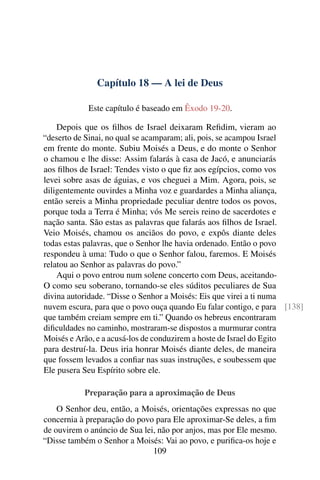 Capítulo 18 — A lei de Deus

            Este capítulo é baseado em Êxodo 19-20.

    Depois que os ﬁlhos de Israel deixaram Reﬁdim, vieram ao
“deserto de Sinai, no qual se acamparam; ali, pois, se acampou Israel
em frente do monte. Subiu Moisés a Deus, e do monte o Senhor
o chamou e lhe disse: Assim falarás à casa de Jacó, e anunciarás
aos ﬁlhos de Israel: Tendes visto o que ﬁz aos egípcios, como vos
levei sobre asas de águias, e vos cheguei a Mim. Agora, pois, se
diligentemente ouvirdes a Minha voz e guardardes a Minha aliança,
então sereis a Minha propriedade peculiar dentre todos os povos,
porque toda a Terra é Minha; vós Me sereis reino de sacerdotes e
nação santa. São estas as palavras que falarás aos ﬁlhos de Israel.
Veio Moisés, chamou os anciãos do povo, e expôs diante deles
todas estas palavras, que o Senhor lhe havia ordenado. Então o povo
respondeu à uma: Tudo o que o Senhor falou, faremos. E Moisés
relatou ao Senhor as palavras do povo.”
    Aqui o povo entrou num solene concerto com Deus, aceitando-
O como seu soberano, tornando-se eles súditos peculiares de Sua
divina autoridade. “Disse o Senhor a Moisés: Eis que virei a ti numa
nuvem escura, para que o povo ouça quando Eu falar contigo, e para [138]
que também creiam sempre em ti.” Quando os hebreus encontraram
diﬁculdades no caminho, mostraram-se dispostos a murmurar contra
Moisés e Arão, e a acusá-los de conduzirem a hoste de Israel do Egito
para destruí-la. Deus iria honrar Moisés diante deles, de maneira
que fossem levados a conﬁar nas suas instruções, e soubessem que
Ele pusera Seu Espírito sobre ele.

           Preparação para a aproximação de Deus
    O Senhor deu, então, a Moisés, orientações expressas no que
concernia à preparação do povo para Ele aproximar-Se deles, a ﬁm
de ouvirem o anúncio de Sua lei, não por anjos, mas por Ele mesmo.
“Disse também o Senhor a Moisés: Vai ao povo, e puriﬁca-os hoje e
                               109
 