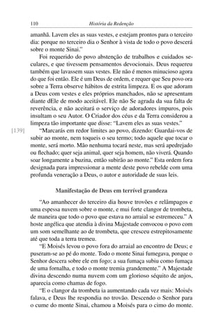 110                     História da Redenção

      amanhã. Lavem eles as suas vestes, e estejam prontos para o terceiro
      dia: porque no terceiro dia o Senhor à vista de todo o povo descerá
      sobre o monte Sinai.”
          Foi requerido do povo abstenção de trabalhos e cuidados se-
      culares, e que tivessem pensamentos devocionais. Deus requereu
      também que lavassem suas vestes. Ele não é menos minucioso agora
      do que foi então. Ele é um Deus de ordem, e requer que Seu povo ora
      sobre a Terra observe hábitos de estrita limpeza. E os que adoram
      a Deus com vestes e eles próprios manchados, não se apresentam
      diante dEle de modo aceitável. Ele não Se agrada da sua falta de
      reverência, e não aceitará o serviço de adoradores impuros, pois
      insultam o seu Autor. O Criador dos céus e da Terra considerou a
      limpeza tão importante que disse: “Lavem eles as suas vestes.”
[139]     “Marcarás em redor limites ao povo, dizendo: Guardai-vos de
      subir ao monte, nem toqueis o seu termo; todo aquele que tocar o
      monte, será morto. Mão nenhuma tocará neste, mas será apedrejado
      ou ﬂechado; quer seja animal, quer seja homem, não viverá. Quando
      soar longamente a buzina, então subirão ao monte.” Esta ordem fora
      designada para impressionar a mente deste povo rebelde com uma
      profunda veneração a Deus, o autor e autoridade de suas leis.

                 Manifestação de Deus em terrível grandeza
           “Ao amanhecer do terceiro dia houve trovões e relâmpagos e
       uma espessa nuvem sobre o monte, e mui forte clangor de trombeta,
       de maneira que todo o povo que estava no arraial se estremeceu.” A
       hoste angélica que atendia à divina Majestade convocou o povo com
       um som semelhante ao de trombeta, que cresceu estrepitosamente
       até que toda a terra tremeu.
           “E Moisés levou o povo fora do arraial ao encontro de Deus; e
       puseram-se ao pé do monte. Todo o monte Sinai fumegava, porque o
       Senhor descera sobre ele em fogo; a sua fumaça subiu como fumaça
       de uma fornalha, e todo o monte tremia grandemente.” A Majestade
       divina descendo numa nuvem com um glorioso séquito de anjos,
       aparecia como chamas de fogo.
           “E o clangor da trombeta ia aumentando cada vez mais: Moisés
       falava, e Deus lhe respondia no trovão. Descendo o Senhor para
       o cume do monte Sinai, chamou a Moisés para o cimo do monte.
 