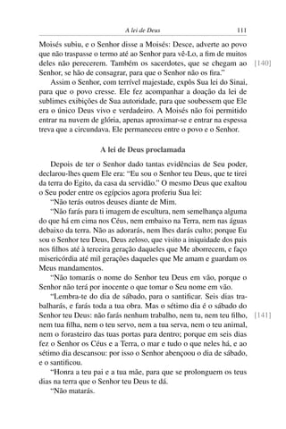 A lei de Deus                     111

Moisés subiu, e o Senhor disse a Moisés: Desce, adverte ao povo
que não traspasse o termo até ao Senhor para vê-Lo, a ﬁm de muitos
deles não perecerem. Também os sacerdotes, que se chegam ao [140]
Senhor, se hão de consagrar, para que o Senhor não os ﬁra.”
    Assim o Senhor, com terrível majestade, expôs Sua lei do Sinai,
para que o povo cresse. Ele fez acompanhar a doação da lei de
sublimes exibições de Sua autoridade, para que soubessem que Ele
era o único Deus vivo e verdadeiro. A Moisés não foi permitido
entrar na nuvem de glória, apenas aproximar-se e entrar na espessa
treva que a circundava. Ele permaneceu entre o povo e o Senhor.

                  A lei de Deus proclamada
    Depois de ter o Senhor dado tantas evidências de Seu poder,
declarou-lhes quem Ele era: “Eu sou o Senhor teu Deus, que te tirei
da terra do Egito, da casa da servidão.” O mesmo Deus que exaltou
o Seu poder entre os egípcios agora proferiu Sua lei:
    “Não terás outros deuses diante de Mim.
    “Não farás para ti imagem de escultura, nem semelhança alguma
do que há em cima nos Céus, nem embaixo na Terra, nem nas águas
debaixo da terra. Não as adorarás, nem lhes darás culto; porque Eu
sou o Senhor teu Deus, Deus zeloso, que visito a iniquidade dos pais
nos ﬁlhos até à terceira geração daqueles que Me aborrecem, e faço
misericórdia até mil gerações daqueles que Me amam e guardam os
Meus mandamentos.
    “Não tomarás o nome do Senhor teu Deus em vão, porque o
Senhor não terá por inocente o que tomar o Seu nome em vão.
    “Lembra-te do dia de sábado, para o santiﬁcar. Seis dias tra-
balharás, e farás toda a tua obra. Mas o sétimo dia é o sábado do
Senhor teu Deus: não farás nenhum trabalho, nem tu, nem teu ﬁlho, [141]
nem tua ﬁlha, nem o teu servo, nem a tua serva, nem o teu animal,
nem o forasteiro das tuas portas para dentro; porque em seis dias
fez o Senhor os Céus e a Terra, o mar e tudo o que neles há, e ao
sétimo dia descansou: por isso o Senhor abençoou o dia de sábado,
e o santiﬁcou.
    “Honra a teu pai e a tua mãe, para que se prolonguem os teus
dias na terra que o Senhor teu Deus te dá.
    “Não matarás.
 