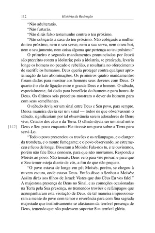 112                      História da Redenção

          “Não adulterarás.
          “Não furtarás.
          “Não dirás falso testemunho contra o teu próximo.
          “Não cobiçarás a casa do teu próximo. Não cobiçarás a mulher
      do teu próximo, nem o seu servo, nem a sua serva, nem o seu boi,
      nem o seu jumento, nem coisa alguma que pertença ao teu próximo.”
          O primeiro e segundo mandamentos pronunciados por Jeová
      são preceitos contra a idolatria; pois a idolatria, se praticada, levaria
      longe os homens no pecado e rebelião, e resultaria no oferecimento
      de sacrifícios humanos. Deus queria proteger contra qualquer apro-
      ximação de tais abominações. Os primeiros quatro mandamentos
      foram dados para mostrar aos homens seus deveres com Deus. O
      quarto é o elo de ligação entre o grande Deus e o homem. O sábado,
      especialmente, foi dado para benefício do homem e para honra de
      Deus. Os últimos seis preceitos mostram o dever do homem para
      com seus semelhantes.
          O sábado devia ser um sinal entre Deus e Seu povo, para sempre.
      Dessa maneira devia ser um sinal — todos os que observassem o
      sábado, signiﬁcariam por tal observância serem adoradores do Deus
      vivo, Criador dos céus e da Terra. O sábado devia ser um sinal entre
[142] Deus e Seu povo enquanto Ele tivesse um povo sobre a Terra para
      servi-Lo.
          “Todo o povo presenciou os trovões e os relâmpagos, e o clangor
      da trombeta, e o monte fumegante; e o povo observando, se estreme-
      ceu e ﬁcou de longe. Disseram a Moisés: Fala-nos tu, e te ouviremos,
      porém não fale Deus conosco, para que não morramos. Respondeu
      Moisés ao povo: Não temais; Deus veio para vos provar, e para que
      o Seu temor esteja diante de vós, a ﬁm de que não pequeis.
          “O povo estava de longe em pé; Moisés, porém, se chegou à
      nuvem escura, onde estava Deus. Então disse o Senhor a Moisés:
      Assim dirás aos ﬁlhos de Israel: Vistes que dos Céus Eu vos falei.”
      A majestosa presença de Deus no Sinai, e as comoções ocasionadas
      na Terra pela Sua presença, os tremendos trovões e relâmpagos que
      acompanharam esta visitação de Deus, de tal maneira impressiona-
      ram a mente do povo com temor e reverência para com Sua sagrada
      majestade que instintivamente se afastaram da terrível presença de
      Deus, temendo que não pudessem suportar Sua terrível glória.
 