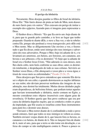 A lei de Deus                       113

                      O perigo da idolatria
     Novamente, Deus desejou guardar os ﬁlhos de Israel da idolatria.
Disse Ele: “Não fareis deuses de prata ao lado de Mim, nem deuses
de ouro fareis para vós outros.” Eles estavam em perigo de imitar o
exemplo dos egípcios, fazendo para si imagens para representar a
Deus.
     O Senhor disse a Moisés: “Eis que Eu envio um Anjo diante de
ti, para que te guarde pelo caminho, e te leve ao lugar que tenho
preparado. Guarda-te diante dEle, e ouve a Sua voz, e não te rebeles
contra Ele, porque não perdoará a vossa transgressão; pois nEle está [143]
o Meu nome. Mas se diligentemente Lhe ouvires a voz, e ﬁzeres
tudo o que Eu disser, então serei inimigo dos teus inimigos e adver-
sário dos teus adversários. Porque o Meu Anjo irá adiante de ti, e te
levantará aos amorreus, aos heteus, aos ferezeus, aos cananeus, aos
heveus e aos jebuseus; e Eu os destruirei.” O Anjo que ia adiante de
Israel era o Senhor Jesus Cristo. “Não adorarás os seus deuses, nem
lhes darás culto, nem farás conforme as suas obras; antes os destrui-
rás totalmente, e despedaçarás de todo as suas colunas. Servireis ao
Senhor vosso Deus, e Ele abençoará o vosso pão e a vossa água; e
tirará do vosso meio as enfermidades.” Êxodo 23:24, 25.
     Deus desejava que Seu povo entendesse que somente Ele devia
ser o objeto do seu culto; e quando derrotassem as nações idólatras
ao seu redor, não deviam preservar nenhuma das imagens de sua
adoração, mas destruí-las totalmente. Muitas dessas deidades pagãs
eram dispendiosas, de belíssima feitura, que podiam tentar aqueles
que haviam testemunhado a idolatria, muito comum no Egito, a
mesmo considerar estes objetos insensíveis com algum grau de
reverência. O Senhor queria que Seu povo soubesse que era por
causa da idolatria daquelas nações, que as conduziu a todos os graus
da impiedade, que Ele usaria os israelitas como Seus instrumentos
para puni-los e destruir seus deuses.
     “Enviarei o Meu terror diante de ti confundindo a todo o povo
aonde entrares, farei que todos os teus inimigos te voltem as costas.
Também enviarei vespas diante de ti, que lancem fora os heveus, os
cananeus e os heteus, de diante de ti. Não os lançarei fora de diante [144]
de ti, num só ano, para que a terra se não torne em desolação, e as
feras do campo se não multipliquem contra ti. Pouco a pouco os
 