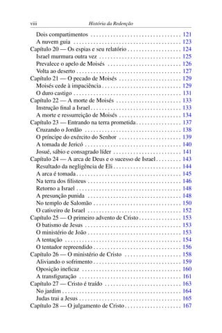 viii                                 História da Redenção

  Dois compartimentos . . . . . . . . . . . . . . . . . . . . . . . . . . . . . . . .             121
  A nuvem guia . . . . . . . . . . . . . . . . . . . . . . . . . . . . . . . . . . . . . .        123
Capítulo 20 — Os espias e seu relatório . . . . . . . . . . . . . . . . . . .                     124
  Israel murmura outra vez . . . . . . . . . . . . . . . . . . . . . . . . . . . . .              125
  Prevalece o apelo de Moisés . . . . . . . . . . . . . . . . . . . . . . . . . .                 126
  Volta ao deserto . . . . . . . . . . . . . . . . . . . . . . . . . . . . . . . . . . . . .      127
Capítulo 21 — O pecado de Moisés . . . . . . . . . . . . . . . . . . . . . .                      129
  Moisés cede à impaciência . . . . . . . . . . . . . . . . . . . . . . . . . . . .               129
  O duro castigo . . . . . . . . . . . . . . . . . . . . . . . . . . . . . . . . . . . . . .      131
Capítulo 22 — A morte de Moisés . . . . . . . . . . . . . . . . . . . . . . .                     133
  Instrução ﬁnal a Israel . . . . . . . . . . . . . . . . . . . . . . . . . . . . . . . .         133
  A morte e ressurreição de Moisés . . . . . . . . . . . . . . . . . . . . . .                    134
Capítulo 23 — Entrando na terra prometida . . . . . . . . . . . . . . . .                         137
  Cruzando o Jordão . . . . . . . . . . . . . . . . . . . . . . . . . . . . . . . . . .           138
  O príncipe do exército do Senhor . . . . . . . . . . . . . . . . . . . . . .                    139
  A tomada de Jericó . . . . . . . . . . . . . . . . . . . . . . . . . . . . . . . . . .          140
  Josué, sábio e consagrado líder . . . . . . . . . . . . . . . . . . . . . . . .                 141
Capítulo 24 — A arca de Deus e o sucesso de Israel . . . . . . . . .                              143
  Resultado da negligência de Eli . . . . . . . . . . . . . . . . . . . . . . . .                 144
  A arca é tomada . . . . . . . . . . . . . . . . . . . . . . . . . . . . . . . . . . . . .       145
  Na terra dos ﬁlisteus . . . . . . . . . . . . . . . . . . . . . . . . . . . . . . . . .         146
  Retorno a Israel . . . . . . . . . . . . . . . . . . . . . . . . . . . . . . . . . . . . .      148
  A presunção punida . . . . . . . . . . . . . . . . . . . . . . . . . . . . . . . . .            148
  No templo de Salomão . . . . . . . . . . . . . . . . . . . . . . . . . . . . . . .              150
  O cativeiro de Israel . . . . . . . . . . . . . . . . . . . . . . . . . . . . . . . . .         152
Capítulo 25 — O primeiro advento de Cristo . . . . . . . . . . . . . . .                          153
  O batismo de Jesus . . . . . . . . . . . . . . . . . . . . . . . . . . . . . . . . . .          153
  O ministério de João . . . . . . . . . . . . . . . . . . . . . . . . . . . . . . . . .          153
  A tentação . . . . . . . . . . . . . . . . . . . . . . . . . . . . . . . . . . . . . . . . .    154
  O tentador repreendido . . . . . . . . . . . . . . . . . . . . . . . . . . . . . . .            156
Capítulo 26 — O ministério de Cristo . . . . . . . . . . . . . . . . . . . .                      158
  Aliviando o sofrimento . . . . . . . . . . . . . . . . . . . . . . . . . . . . . . .            159
  Oposição ineﬁcaz . . . . . . . . . . . . . . . . . . . . . . . . . . . . . . . . . . .          160
  A transﬁguração . . . . . . . . . . . . . . . . . . . . . . . . . . . . . . . . . . . .         161
Capítulo 27 — Cristo é traído . . . . . . . . . . . . . . . . . . . . . . . . . . .               163
  No jardim . . . . . . . . . . . . . . . . . . . . . . . . . . . . . . . . . . . . . . . . . .   164
  Judas trai a Jesus . . . . . . . . . . . . . . . . . . . . . . . . . . . . . . . . . . . .      165
Capítulo 28 — O julgamento de Cristo . . . . . . . . . . . . . . . . . . . .                      167
 