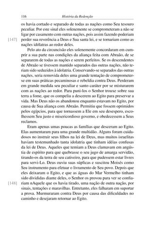 116                      História da Redenção

      os havia cortado e separado de todas as nações como Seu tesouro
      peculiar. Por este sinal eles solenemente se comprometeram a não se
      ligar por casamento com outras nações, pois assim fazendo poderiam
[147] perder sua reverência a Deus e Sua santa lei, e se tornariam como as
      nações idólatras ao redor deles.
          Pelo ato da circuncisão eles solenemente concordaram em cum-
      prir a sua parte nas condições da aliança feita com Abraão, de se
      separarem de todas as nações e serem perfeitos. Se os descendentes
      de Abraão se tivessem mantido separados das outras nações, não te-
      riam sido seduzidos à idolatria. Conservando-se separados das outras
      nações, seria removida deles uma grande tentação de comprometer-
      se em suas práticas pecaminosas e rebeldia contra Deus. Perderam
      em grande medida seu peculiar e santo caráter por se misturarem
      com as nações ao redor. Para puni-los o Senhor trouxe sobre sua
      terra a fome, que os compeliu a descerem ao Egito para preservar a
      vida. Mas Deus não os abandonou enquanto estavam no Egito, por
      causa de Sua aliança com Abraão. Permitiu que fossem oprimidos
      pelos egípcios, para que tornassem a Ele em seu desespero, esco-
      lhessem Seu justo e misericordioso governo, e obedecessem a Seus
      reclamos.
          Eram apenas umas poucas as famílias que desceram ao Egito.
      Elas aumentaram para uma grande multidão. Alguns foram cuida-
      dosos no instruir seus ﬁlhos na lei de Deus, mas muitos israelitas
      haviam testemunhado tanta idolatria que tinham idéias confusas
      da lei de Deus. Aqueles que temiam a Deus clamavam em angús-
      tia de espírito para que quebrasse o seu jugo de amarga servidão,
      tirando-os da terra de seu cativeiro, para que pudessem estar livres
      para servi-Lo. Deus ouviu suas súplicas e suscitou Moisés como
      Seu instrumento para efetuar o livramento de Seu povo. Depois que
      eles deixaram o Egito, e que as águas do Mar Vermelho tinham
      sido divididas diante deles, o Senhor os provou para ver se conﬁa-
[148] riam nAquele que os havia tirado, uma nação de outra nação, por
      sinais, tentações e maravilhas. Entretanto, eles falharam em suportar
      a prova. Murmuraram contra Deus por causa das diﬁculdades no
      caminho e desejaram retornar ao Egito.
 