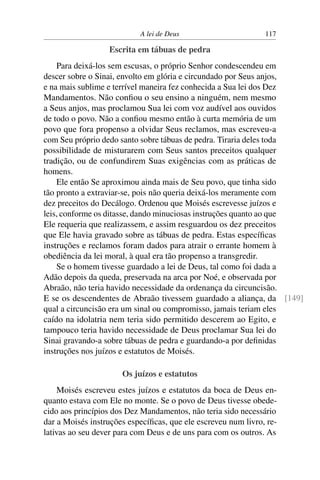 A lei de Deus                       117

                  Escrita em tábuas de pedra
    Para deixá-los sem escusas, o próprio Senhor condescendeu em
descer sobre o Sinai, envolto em glória e circundado por Seus anjos,
e na mais sublime e terrível maneira fez conhecida a Sua lei dos Dez
Mandamentos. Não conﬁou o seu ensino a ninguém, nem mesmo
a Seus anjos, mas proclamou Sua lei com voz audível aos ouvidos
de todo o povo. Não a conﬁou mesmo então à curta memória de um
povo que fora propenso a olvidar Seus reclamos, mas escreveu-a
com Seu próprio dedo santo sobre tábuas de pedra. Tiraria deles toda
possibilidade de misturarem com Seus santos preceitos qualquer
tradição, ou de confundirem Suas exigências com as práticas de
homens.
    Ele então Se aproximou ainda mais de Seu povo, que tinha sido
tão pronto a extraviar-se, pois não queria deixá-los meramente com
dez preceitos do Decálogo. Ordenou que Moisés escrevesse juízos e
leis, conforme os ditasse, dando minuciosas instruções quanto ao que
Ele requeria que realizassem, e assim resguardou os dez preceitos
que Ele havia gravado sobre as tábuas de pedra. Estas especíﬁcas
instruções e reclamos foram dados para atrair o errante homem à
obediência da lei moral, à qual era tão propenso a transgredir.
    Se o homem tivesse guardado a lei de Deus, tal como foi dada a
Adão depois da queda, preservada na arca por Noé, e observada por
Abraão, não teria havido necessidade da ordenança da circuncisão.
E se os descendentes de Abraão tivessem guardado a aliança, da [149]
qual a circuncisão era um sinal ou compromisso, jamais teriam eles
caído na idolatria nem teria sido permitido descerem ao Egito, e
tampouco teria havido necessidade de Deus proclamar Sua lei do
Sinai gravando-a sobre tábuas de pedra e guardando-a por deﬁnidas
instruções nos juízos e estatutos de Moisés.

                      Os juízos e estatutos
    Moisés escreveu estes juízos e estatutos da boca de Deus en-
quanto estava com Ele no monte. Se o povo de Deus tivesse obede-
cido aos princípios dos Dez Mandamentos, não teria sido necessário
dar a Moisés instruções especíﬁcas, que ele escreveu num livro, re-
lativas ao seu dever para com Deus e de uns para com os outros. As
 