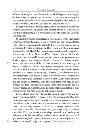 118                      História da Redenção

      deﬁnidas instruções que o Senhor deu a Moisés quanto à obrigação
      de Seu povo, uns para com os outros, e para com o estrangeiro,
      são os princípios dos Dez Mandamentos simpliﬁcados e dados de
      maneira deﬁnida, de modo que eles não precisavam errar.
           O Senhor instruiu a Moisés deﬁnidamente quanto aos sacrifícios
      cerimoniais, que deviam cessar com a morte de Cristo. O sistema de
      sacrifícios simbolizava o oferecimento de Cristo como um Cordeiro
      sem manchas.
           O Senhor primeiro estabeleceu o sistema de ofertas sacriﬁcais,
      com Adão depois da queda, e este o ensinou aos seus descendentes.
      Este sistema foi corrompido antes do dilúvio, e por aqueles que se
      separaram dos ﬁéis seguidores de Deus e se empenharam na cons-
      trução da torre de Babel. Eles sacriﬁcaram aos deuses de sua própria
      feitura, em vez de ao Deus dos Céus. Ofereceram sacrifícios não
      porque tivessem fé no Redentor por vir, mas porque pensavam que
      deviam agradar seus deuses pelo oferecimento de muitos animais
[150] sobre poluídos altares idólatras. Sua superstição levou-os a gran-
      des extravagâncias. Ensinavam ao povo que quanto mais valioso o
      sacrifício, maior prazer ele daria a seus ídolos e maior seria a pros-
      peridade e a riqueza de sua nação. Portanto, seres humanos eram
      freqüentemente sacriﬁcados a estes ídolos insensíveis. Aquelas na-
      ções possuíam, para controlar as ações do povo, leis e regulamentos
      que era cruéis ao extremo. Suas leis eram feitas por aqueles cujo
      coração não fora suavizado pela graça; enquanto passavam por alto
      os mais degradantes crimes, uma pequena ofensa acarretava a mais
      cruel punição por parte dos que tinham autoridade.
           Moisés tinha isso em vista quando disse a Israel: “Eis que vos
      tenho ensinado estatutos e juízos, como me mandou o Senhor meu
      Deus, para que assim façais no meio da terra que passais a possuir.
      Guardai-os, pois, e cumpri-os, porque isso será a vossa sabedoria e o
      vosso entendimento perante os olhos dos povos que, ouvindo todos
      estes estatutos, dirão: Certamente este grande povo é gente sábia e
      entendida. Pois, que grande nação há que tenha deuses tão chegados
      a si como o Senhor nosso Deus, todas as vezes que O invocamos? E
      que grande nação há, que tenha estatutos e juízos tão justos como
[151] toda esta lei que Eu hoje vos proponho?” Deuteronômio 4:5-8.
 