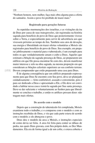 120                      História da Redenção

       “Nenhum homem, nem mulher, faça mais obra alguma para a oferta
       do santuário. Assim o povo foi proibido de trazer mais.”

                       Registrado para gerações futuras
          As repetidas murmurações dos israelitas, e as visitações da ira
      de Deus por causa de suas transgressões, são registradas na história
      sagrada para benefício do povo de Deus que posteriormente vivesse
      sobre a Terra, e especialmente para servir de advertência aos que
      vivessem próximo ao tempo do ﬁm. Também seus atos de devoção,
      sua energia e liberalidade em trazer ofertas voluntárias a Moisés são
      registrados para benefício do povo de Deus. Seu exemplo, em prepa-
      rar jubilosamente o material para o tabernáculo, é um exemplo para
      todos os que verdadeiramente amam o culto a Deus. Aqueles que
      estimam a bênção da sagrada presença de Deus, ao prepararem um
      edifício em que Ele possa encontrar-Se com eles, devem manifestar
      maior interesse e zelo na obra sagrada, na mesma proporção em que
      consideram as bênçãos celestiais superiores ao seu conforto terreno.
[153] Devem compreender que estão preparando uma casa para Deus.
          É de alguma conseqüência que um edifício preparado expressa-
      mente para que Deus Se encontre com Seu povo, deva ser planejado
      cuidadosamente — feito confortável, asseado e conveniente, pois é
      para ser dedicado a Deus e apresentado a Ele, e Ele deve ser convi-
      dado a habitar nessa casa e torná-la sagrada por Sua santa presença.
      Deve-se dar suﬁciente e voluntariamente ao Senhor para que liberal-
      mente se conclua o trabalho, e então os artíﬁces possam dizer: não
      tragam mais ofertas.

                            De acordo com o modelo
           Depois que a construção do tabernáculo foi completada, Moisés
       examinou todo o trabalho, e o comparou com o modelo e com as
       instruções recebidas de Deus, e viu que cada parte estava de acordo
       com o modelo; e ele abençoou o povo.
           Deus deu o modelo da arca a Moisés, e instruções especiais
       de como devia ser feita. A arca foi feita para conter as tábuas de
       pedra, nas quais Deus gravara, com Seu próprio dedo, os Dez Man-
       damentos. Ela era de forma igual a de um cofre, e estava coberta e
 