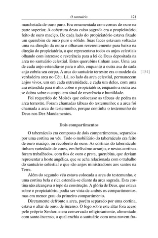 O santuário                          121

marchetada de ouro puro. Era ornamentada com coroas de ouro na
parte superior. A cobertura desta caixa sagrada era o propiciatório,
feito de ouro maciço. De cada lado do propiciatório estava ﬁxado
um querubim de ouro puro e sólido. Suas faces estavam voltadas
uma na direção da outra e olhavam reverentemente para baixo na
direção do propiciatório, o que representava todos os anjos celestiais
olhando com interesse e reverência para a lei de Deus depositada na
arca no santuário celestial. Estes querubins tinham asas. Uma asa
de cada anjo estendia-se para o alto, enquanto a outra asa de cada
anjo cobria seu corpo. A arca do santuário terrestre era o modelo da [154]
verdadeira arca no Céu. Lá, ao lado da arca celestial, permanecem
anjos vivos, um em cada extremidade, e cada um deles, com uma
asa estendida para o alto, cobre o propiciatório, enquanto a outra asa
se dobra sobre o corpo, em sinal de reverência e humildade.
    Foi requerido de Moisés que colocasse as tábuas de pedra na
arca terrestre. Foram chamadas tábuas do testemunho; e a arca foi
chamada a arca do testemunho, porque continha o testemunho de
Deus nos Dez Mandamentos.

                       Dois compartimentos
    O tabernáculo era composto de dois compartimentos, separados
por uma cortina ou véu. Todo o mobiliário do tabernáculo era feito
de ouro maciço, ou recoberto de ouro. As cortinas do tabernáculo
tinham variedade de cores, em belíssimo arranjo, e nestas cortinas
foram trabalhados, com ﬁos de ouro e prata, querubins, que deviam
representar a hoste angélica, que se acha relacionada com o trabalho
do santuário celestial e que são anjos ministradores aos santos na
Terra.
    Além do segundo véu estava colocada a arca do testemunho, e
uma cortina bela e rica estendia-se diante da arca sagrada. Esta cor-
tina não alcançava o topo da construção. A glória de Deus, que estava
sobre o propiciatório, podia ser vista de ambos os compartimentos,
mas em menor grau do primeiro compartimento.
    Diretamente defronte a arca, porém separado por uma cortina,
estava o altar de ouro, de incenso. O fogo sobre este altar fora aceso
pelo próprio Senhor, e era conservado religiosamente, alimentado
com santo incenso, o qual enchia o santuário com uma nuvem fra-
 