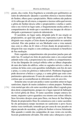 122                      História da Redenção

[155] grante, dia e noite. Esta fragrância se estendia por quilômetros ao
      redor do tabernáculo. Quando o sacerdote oferecia o incenso diante
      do Senhor, olhava para o propiciatório. Muito embora não pudesse
      vê-lo sabia que ele ali estava, e enquanto o incenso subia qual nuvem,
      a glória do Senhor descia sobre o propiciatório e enchia o santís-
      simo e era visível no lugar santo, e frequentemente enchia ambos os
      compartimentos de modo que o sacerdote era incapaz de oﬁciar e
      obrigado a permanecer à porta do tabernáculo.
          O sacerdote, no lugar santo, dirigindo pela fé sua oração ao
      propiciatório, ao qual não podia ver, representa o povo de Deus
      dirigindo suas orações a Cristo diante do propiciatório no santuário
      celestial. Eles não podem ver seu Mediador com a vista natural,
      mas com os olhos da fé vêem a Cristo diante do propiciatório e
      dirigem-Lhe suas orações e com conﬁança reclamam os benefícios
      de Sua mediação.
          Estes sagrados compartimentos não possuíam janelas para ad-
      mitir luz. O castiçal era feito de puríssimo ouro e era conservado
      ardendo noite e dia, e proporcionava luz a ambos os compartimentos.
      A luz das lâmpadas do castiçal reﬂetia sobre as tábuas chapeadas
      de ouro dos lados do edifício, sobre os sagrados móveis e sobre as
      cortinas de belas cores com querubins trabalhados com ﬁos de ouro
      e prata, e a cena era gloriosa e indescritível. Nenhuma linguagem
      pode descrever a beleza e a graça, e a santa glória que estes com-
      partimentos apresentavam. O ouro do santuário reﬂetia as cores das
      cortinas que se assemelhavam às diferentes cores do arco-íris.
          Somente uma vez por ano podia o sumo sacerdote entrar no lugar
      santíssimo, depois de muito cuidadoso e solene preparo. Nenhuma
[156] vista mortal que não a do sumo sacerdote podia olhar à sagrada gran-
      deza deste compartimento, porque era o lugar especial de habitação
      da visível glória de Deus. O sumo sacerdote sempre entrava tre-
      mente, enquanto o povo aguardava seu retorno com solene silêncio.
      Seus ferventes desejos eram para Deus, em busca de Sua bênção.
      Diante do propiciatório Deus Se comunicava com o sumo sacerdote.
      Se ele permanecia tempo incomum no santíssimo o povo ﬁcava
      muitas vezes terriﬁcado, temendo que por causa de seus pecados ou
      algum pecado do sacerdote, a glória do Senhor o tivesse fulminado.
      Mas quando o sonido das campainhas de suas vestes era ouvido,
      ﬁcavam grandemente aliviados. Ele então saía e abençoava o povo.
 